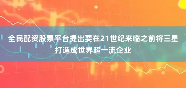 全民配资股票平台提出要在21世纪来临之前将三星打造成世界超一流企业