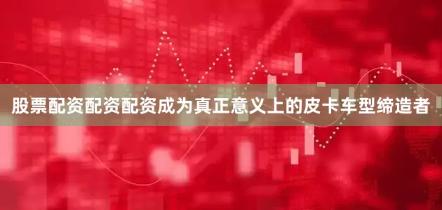 股票配资配资配资成为真正意义上的皮卡车型缔造者