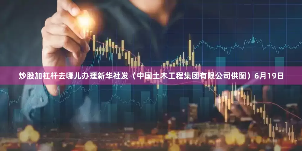 炒股加杠杆去哪儿办理新华社发（中国土木工程集团有限公司供图）6月19日