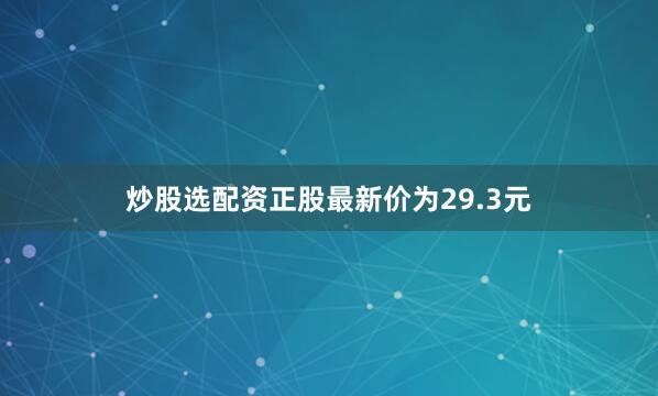 炒股选配资正股最新价为29.3元