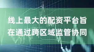 线上最大的配资平台旨在通过跨区域监管协同