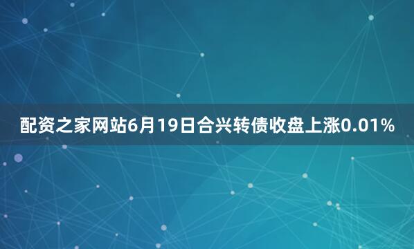 配资之家网站6月19日合兴转债收盘上涨0.01%