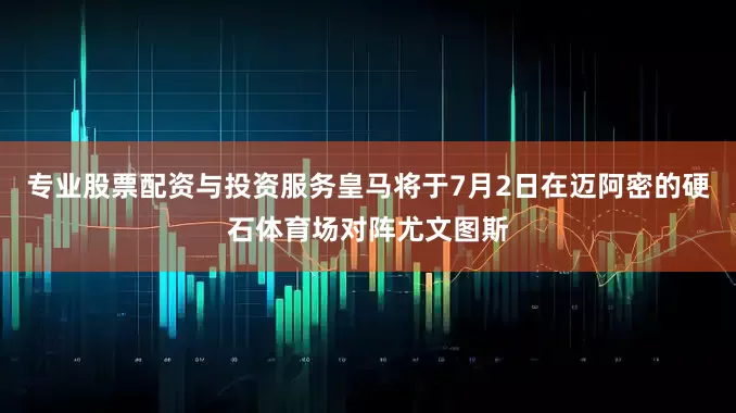 专业股票配资与投资服务皇马将于7月2日在迈阿密的硬石体育场对阵尤文图斯