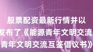 股票配资最新行情并以5种语言发布了《能源青年文明交流互鉴倡议书》
