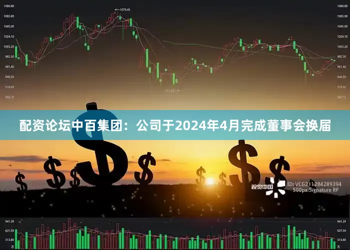 配资论坛中百集团：公司于2024年4月完成董事会换届