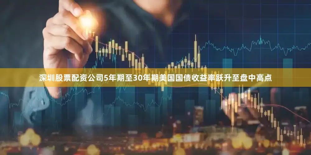 深圳股票配资公司5年期至30年期美国国债收益率跃升至盘中高点