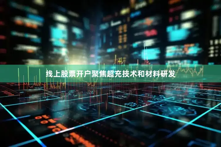 线上股票开户聚焦超充技术和材料研发