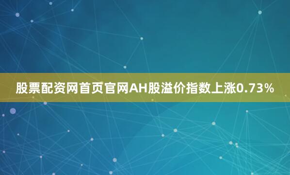 股票配资网首页官网AH股溢价指数上涨0.73%