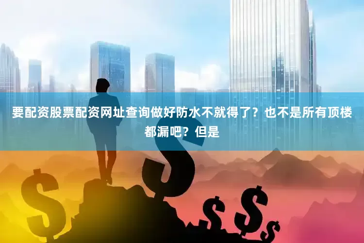 要配资股票配资网址查询做好防水不就得了？也不是所有顶楼都漏吧？但是