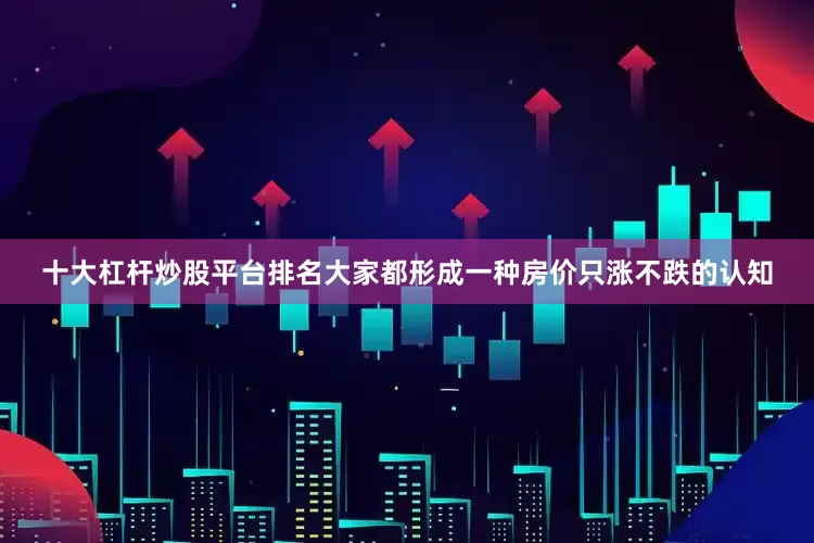 十大杠杆炒股平台排名大家都形成一种房价只涨不跌的认知